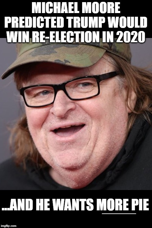 Moore wants more | MICHAEL MOORE PREDICTED TRUMP WOULD WIN RE-ELECTION IN 2020; ...AND HE WANTS MORE PIE; ____ | image tagged in michael moore | made w/ Imgflip meme maker