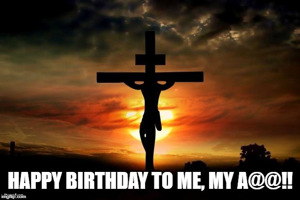 Jesus on the cross | HAPPY BIRTHDAY TO ME, MY A@@!! | image tagged in jesus on the cross | made w/ Imgflip meme maker