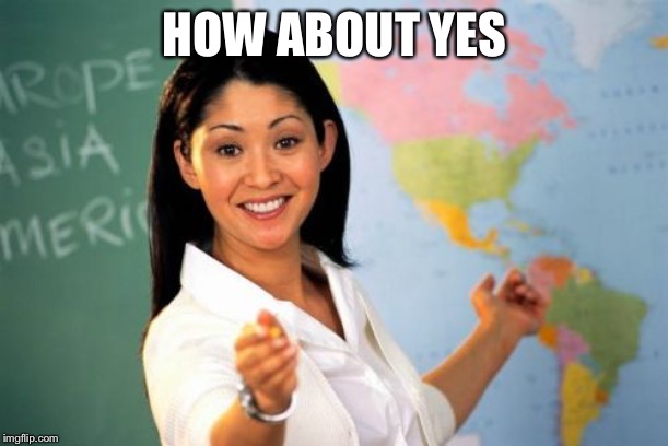 Unhelpful High School Teacher Meme | HOW ABOUT YES | image tagged in memes,unhelpful high school teacher | made w/ Imgflip meme maker