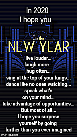 New Year | In 2020 
I hope you... live louder...
laugh more...
hug often...
sing at the top of your lungs...
dance like no ones watching...
speak what’s on your mind...
take advantage of opportunities...
But most of all...
I hope you surprise yourself by going 
further than you ever imagined | image tagged in new years | made w/ Imgflip meme maker