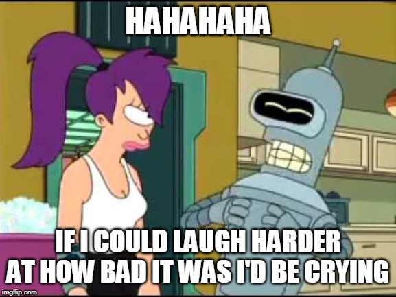 Bender Laughing Harder | HAHAHAHA IF I COULD LAUGH HARDER AT HOW BAD IT WAS I'D BE CRYING | image tagged in bender laughing harder | made w/ Imgflip meme maker