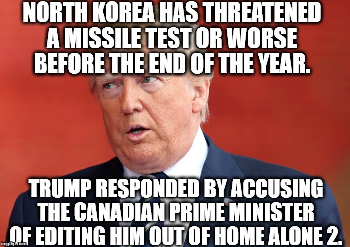 You still believe this president is good for America? Really? | NORTH KOREA HAS THREATENED A MISSILE TEST OR WORSE BEFORE THE END OF THE YEAR. TRUMP RESPONDED BY ACCUSING THE CANADIAN PRIME MINISTER OF EDITING HIM OUT OF HOME ALONE 2. | image tagged in donald trump,north korea,canada,home alone,impeach trump,moron | made w/ Imgflip meme maker