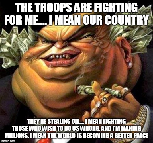 The Truth About The Men And Women In Uniform Part 1 | THE TROOPS ARE FIGHTING FOR ME.... I MEAN OUR COUNTRY; THEY'RE STEALING OIL.... I MEAN FIGHTING THOSE WHO WISH TO DO US WRONG, AND I'M MAKING MILLIONS, I MEAN THE WORLD IS BECOMING A BETTER PALCE | image tagged in capitalist criminal pig,military,war,government,politicians,corporate greed | made w/ Imgflip meme maker