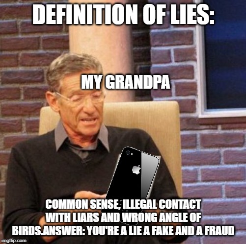 I am a lie made in 2.0 seconds | DEFINITION OF LIES:; MY GRANDPA; COMMON SENSE, ILLEGAL CONTACT WITH LIARS AND WRONG ANGLE OF BIRDS.ANSWER: YOU'RE A LIE A FAKE AND A FRAUD | image tagged in memes,maury lie detector | made w/ Imgflip meme maker