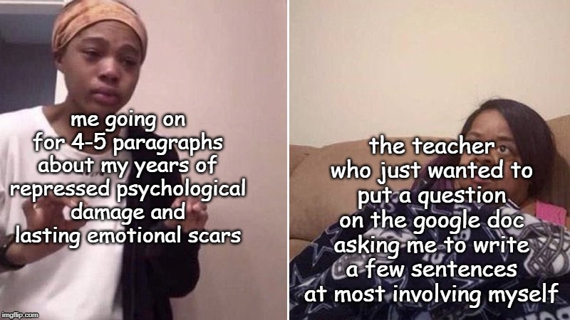 . | the teacher who just wanted to put a question on the google doc asking me to write a few sentences at most involving myself; me going on for 4-5 paragraphs about my years of repressed psychological damage and lasting emotional scars | image tagged in me explaining to my mom | made w/ Imgflip meme maker