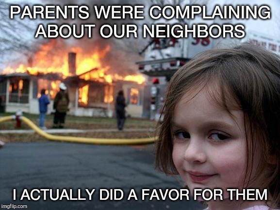 Disaster Girl Meme | PARENTS WERE COMPLAINING ABOUT OUR NEIGHBORS; I ACTUALLY DID A FAVOR FOR THEM | image tagged in memes,disaster girl | made w/ Imgflip meme maker