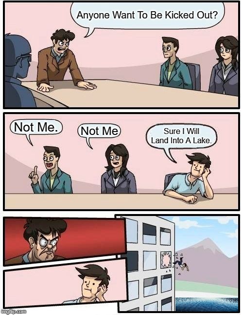 Boardroom Meeting Suggestion | Anyone Want To Be Kicked Out? Not Me. Not Me; Sure I Will Land Into A Lake. | image tagged in memes,boardroom meeting suggestion | made w/ Imgflip meme maker