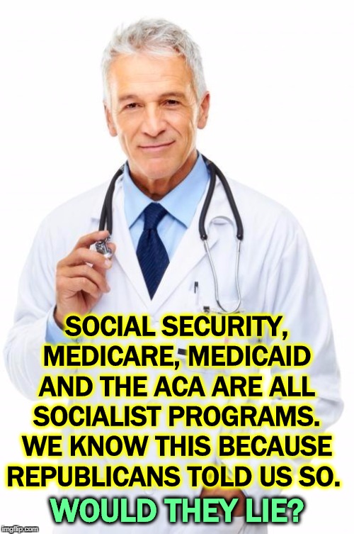 Stand against socialism! Renounce all government medical benefits and let us admire you, at your funeral if it comes to that.. | SOCIAL SECURITY, MEDICARE, MEDICAID AND THE ACA ARE ALL SOCIALIST PROGRAMS. WE KNOW THIS BECAUSE REPUBLICANS TOLD US SO. WOULD THEY LIE? | image tagged in doctor | made w/ Imgflip meme maker