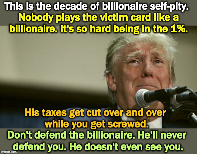 And we all know the whiniest billionaire of them all, the perpetual victim. Win or lose, he whines nonstop. | This is the decade of billionaire self-pity. Nobody plays the victim card like a billionaire. It's so hard being in the 1%. His taxes get cut over and over 
while you get screwed. Don't defend the billionaire. He'll never 
defend you. He doesn't even see you. | image tagged in trump tears at the microphone,billionaire,victim,whine,tax cuts for the rich,self pity | made w/ Imgflip meme maker