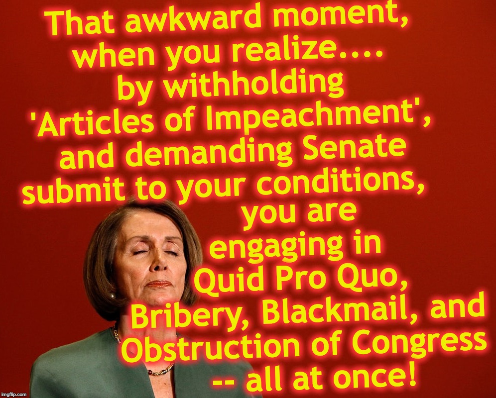 Nancy Pelosi Deep Thoughts | you are engaging in 
Quid Pro Quo,
 Bribery, Blackmail, and Obstruction of Congress   -- all at once! That awkward moment,
 when you realize.... 
by withholding 'Articles of Impeachment', and demanding Senate submit to your conditions, | image tagged in nancy pelosi deep thoughts,impeachment | made w/ Imgflip meme maker