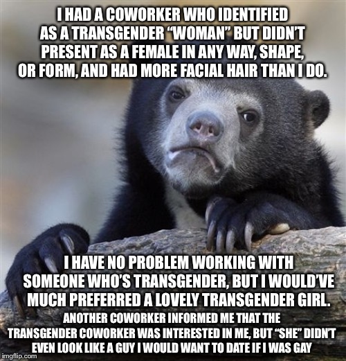 I can’t say I’m ever going to miss she/her | I HAD A COWORKER WHO IDENTIFIED AS A TRANSGENDER “WOMAN” BUT DIDN’T PRESENT AS A FEMALE IN ANY WAY, SHAPE, OR FORM, AND HAD MORE FACIAL HAIR THAN I DO. I HAVE NO PROBLEM WORKING WITH SOMEONE WHO’S TRANSGENDER, BUT I WOULD’VE MUCH PREFERRED A LOVELY TRANSGENDER GIRL. ANOTHER COWORKER INFORMED ME THAT THE TRANSGENDER COWORKER WAS INTERESTED IN ME, BUT “SHE” DIDN’T EVEN LOOK LIKE A GUY I WOULD WANT TO DATE IF I WAS GAY | image tagged in memes,confession bear,transgender,coworker | made w/ Imgflip meme maker