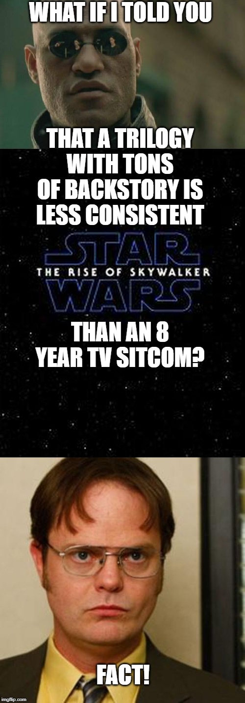 There's nothing like a good arc. And this is nothing like a good arc. | WHAT IF I TOLD YOU; THAT A TRILOGY WITH TONS OF BACKSTORY IS LESS CONSISTENT; THAN AN 8 YEAR TV SITCOM? FACT! | image tagged in memes,matrix morpheus,dwight fact,the rise of skywalker | made w/ Imgflip meme maker