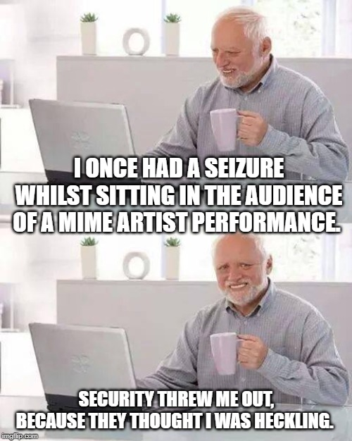 Hide the Pain Harold | I ONCE HAD A SEIZURE WHILST SITTING IN THE AUDIENCE OF A MIME ARTIST PERFORMANCE. SECURITY THREW ME OUT, BECAUSE THEY THOUGHT I WAS HECKLING. | image tagged in memes,hide the pain harold | made w/ Imgflip meme maker