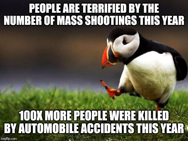 This is what the social psychologist Cass Sunstein calls probability neglect | PEOPLE ARE TERRIFIED BY THE NUMBER OF MASS SHOOTINGS THIS YEAR; 100X MORE PEOPLE WERE KILLED BY AUTOMOBILE ACCIDENTS THIS YEAR | image tagged in memes,unpopular opinion puffin,cognitive bias | made w/ Imgflip meme maker