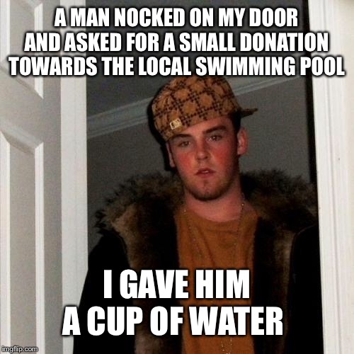 Scumbag Steve | A MAN NOCKED ON MY DOOR AND ASKED FOR A SMALL DONATION TOWARDS THE LOCAL SWIMMING POOL; I GAVE HIM A CUP OF WATER | image tagged in memes,scumbag steve | made w/ Imgflip meme maker