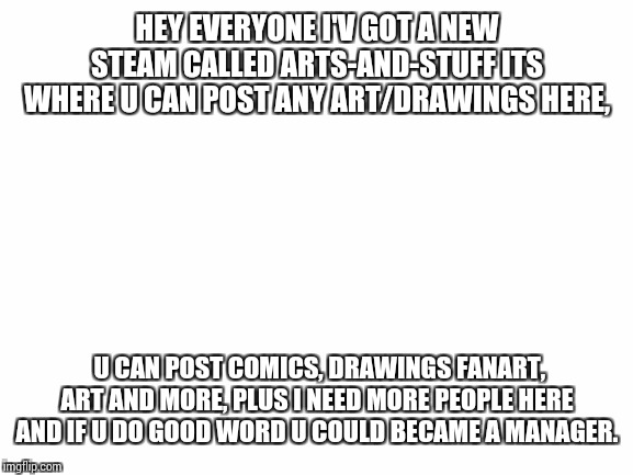 Blank White Template | HEY EVERYONE I'V GOT A NEW STEAM CALLED ARTS-AND-STUFF ITS WHERE U CAN POST ANY ART/DRAWINGS HERE, U CAN POST COMICS, DRAWINGS FANART, ART AND MORE, PLUS I NEED MORE PEOPLE HERE AND IF U DO GOOD WORD U COULD BECAME A MANAGER. | image tagged in blank white template | made w/ Imgflip meme maker