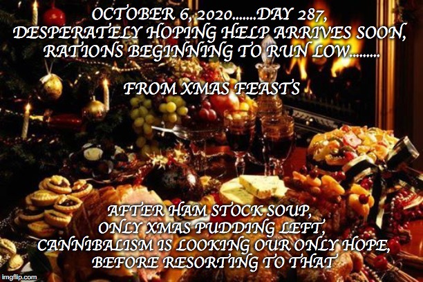 Xmas food low, send help | OCTOBER 6, 2020.......DAY 287, 
DESPERATELY HOPING HELP ARRIVES SOON, 
RATIONS BEGINNING TO RUN LOW.........
 
FROM XMAS FEASTS; AFTER HAM STOCK SOUP, 
ONLY XMAS PUDDING LEFT,
 CANNIBALISM IS LOOKING OUR ONLY HOPE,
 BEFORE RESORTING TO THAT | image tagged in xmas | made w/ Imgflip meme maker