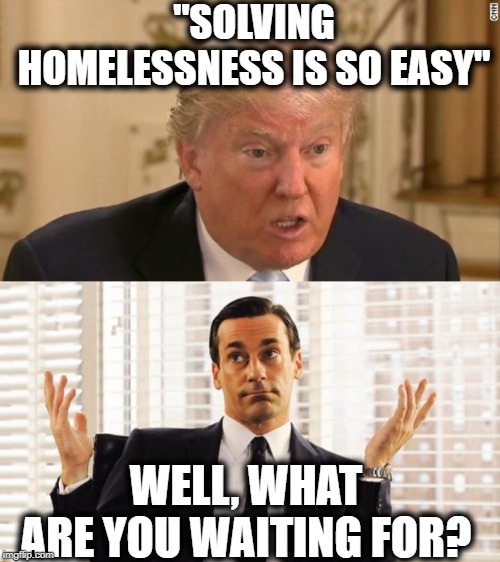 What a moron | "SOLVING HOMELESSNESS IS SO EASY"; WELL, WHAT ARE YOU WAITING FOR? | image tagged in memes,politics,impeach trump,maga,idiot | made w/ Imgflip meme maker