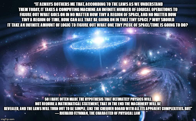 Richard Feynman | “IT ALWAYS BOTHERS ME THAT, ACCORDING TO THE LAWS AS WE UNDERSTAND THEM TODAY, IT TAKES A COMPUTING MACHINE AN INFINITE NUMBER OF LOGICAL OPERATIONS TO FIGURE OUT WHAT GOES ON IN NO MATTER HOW TINY A REGION OF SPACE, AND NO MATTER HOW TINY A REGION OF TIME. HOW CAN ALL THAT BE GOING ON IN THAT TINY SPACE ? WHY SHOULD IT TAKE AN INFINITE AMOUNT OF LOGIC TO FIGURE OUT WHAT ONE TINY PIECE OF SPACE/TIME IS GOING TO DO? SO I HAVE OFTEN MADE THE HYPOTHESIS THAT ULTIMATELY PHYSICS WILL NOT REQUIRE A MATHEMATICAL STATEMENT, THAT IN THE END THE MACHINERY WILL BE REVEALED, AND THE LAWS WILL TURN OUT TO BE SIMPLE, LIKE THE CHEQUER BOARD WITH ALL ITS APPARENT COMPLEXITIES. BUT”
― RICHARD FEYNMAN, THE CHARACTER OF PHYSICAL LAW | image tagged in time/space | made w/ Imgflip meme maker