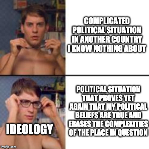 Peter Parker Glasses | COMPLICATED POLITICAL SITUATION IN ANOTHER COUNTRY I KNOW NOTHING ABOUT; POLITICAL SITUATION THAT PROVES YET AGAIN THAT MY POLITICAL BELIEFS ARE TRUE AND ERASES THE COMPLEXITIES OF THE PLACE IN QUESTION; IDEOLOGY | image tagged in peter parker glasses | made w/ Imgflip meme maker