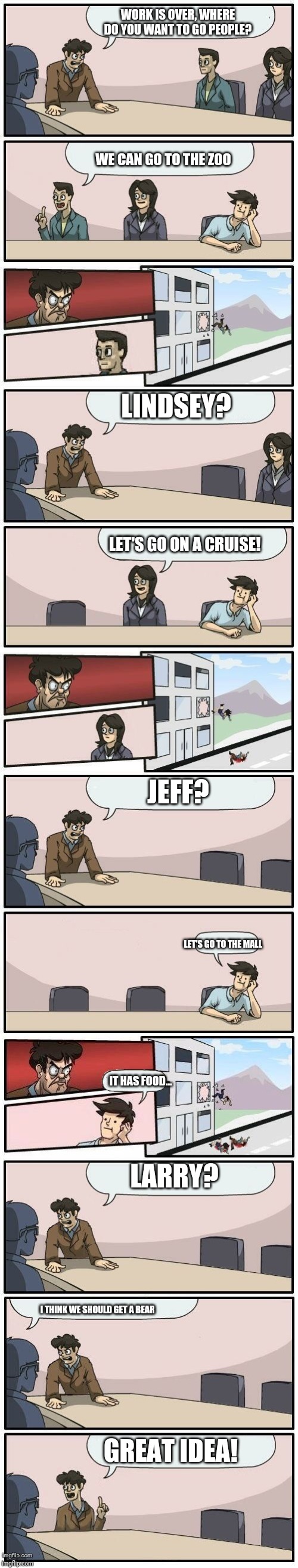 Boardroom Meeting Suggestions Extended | WORK IS OVER, WHERE DO YOU WANT TO GO PEOPLE? WE CAN GO TO THE ZOO; LINDSEY? LET'S GO ON A CRUISE! JEFF? LET'S GO TO THE MALL; LARRY? IT HAS FOOD... I THINK WE SHOULD GET A BEAR; GREAT IDEA! | image tagged in boardroom meeting suggestions extended | made w/ Imgflip meme maker