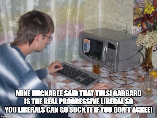 Microwave Libertarian | MIKE HUCKABEE SAID THAT TULSI GABBARD IS THE REAL PROGRESSIVE LIBERAL SO YOU LIBERALS CAN GO SUCK IT IF YOU DON'T AGREE! | image tagged in microwave libertarian | made w/ Imgflip meme maker