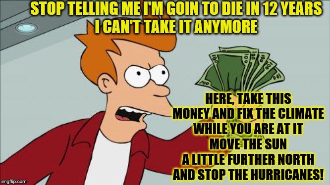 Shut up and take my money-I don't want to fry guy | STOP TELLING ME I'M GOIN TO DIE IN 12 YEARS
I CAN'T TAKE IT ANYMORE; HERE, TAKE THIS MONEY AND FIX THE CLIMATE
WHILE YOU ARE AT IT
MOVE THE SUN A LITTLE FURTHER NORTH AND STOP THE HURRICANES! | image tagged in memes,shut up and take my money fry,political memes | made w/ Imgflip meme maker