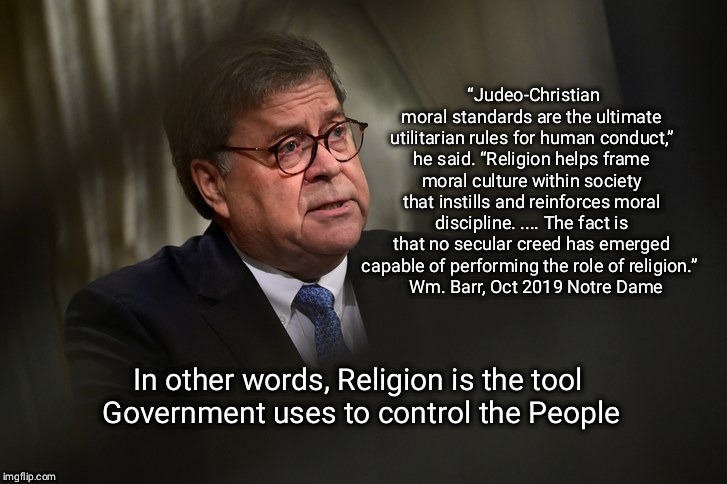 Opiate of the people | “Judeo-Christian moral standards are the ultimate utilitarian rules for human conduct,” he said. “Religion helps frame moral culture within society that instills and reinforces moral discipline. .... The fact is that no secular creed has emerged capable of performing the role of religion.” 
  Wm. Barr, Oct 2019 Notre Dame; In other words, Religion is the tool
 Government uses to control the People | image tagged in wm barr,religion,theocracy | made w/ Imgflip meme maker