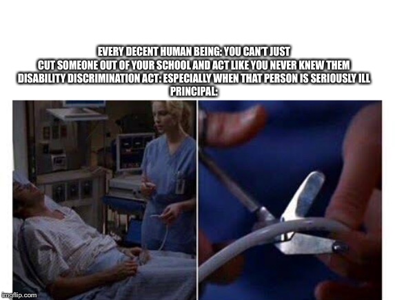 EVERY DECENT HUMAN BEING: YOU CAN’T JUST CUT SOMEONE OUT OF YOUR SCHOOL AND ACT LIKE YOU NEVER KNEW THEM
DISABILITY DISCRIMINATION ACT: ESPECIALLY WHEN THAT PERSON IS SERIOUSLY ILL
PRINCIPAL: | image tagged in greys anatomy,greys,lvad wire | made w/ Imgflip meme maker