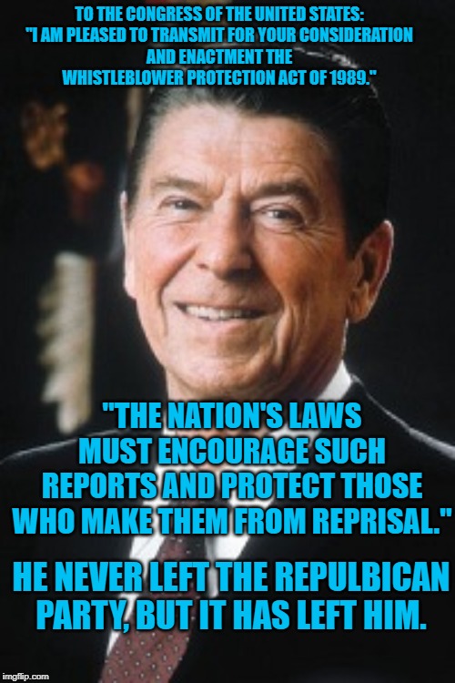 Ronald Reagan | TO THE CONGRESS OF THE UNITED STATES:

"I AM PLEASED TO TRANSMIT FOR YOUR CONSIDERATION AND ENACTMENT THE WHISTLEBLOWER PROTECTION ACT OF 1989.''; "THE NATION'S LAWS MUST ENCOURAGE SUCH REPORTS AND PROTECT THOSE WHO MAKE THEM FROM REPRISAL."; HE NEVER LEFT THE REPULBICAN PARTY, BUT IT HAS LEFT HIM. | image tagged in ronald reagan | made w/ Imgflip meme maker