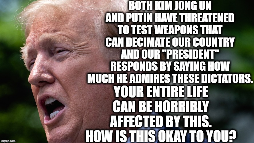 Seriously. You're Ignorant Of The Facts If You Think This Is Okay. | BOTH KIM JONG UN AND PUTIN HAVE THREATENED TO TEST WEAPONS THAT CAN DECIMATE OUR COUNTRY AND OUR "PRESIDENT" RESPONDS BY SAYING HOW MUCH HE ADMIRES THESE DICTATORS. YOUR ENTIRE LIFE CAN BE HORRIBLY AFFECTED BY THIS. HOW IS THIS OKAY TO YOU? | image tagged in donald trump,vladimir putin,russia,north korea,impeach trump,nuclear war | made w/ Imgflip meme maker