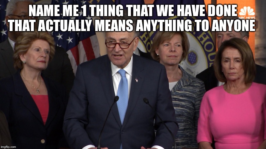 Democrat congressmen | NAME ME 1 THING THAT WE HAVE DONE THAT ACTUALLY MEANS ANYTHING TO ANYONE | image tagged in democrat congressmen | made w/ Imgflip meme maker