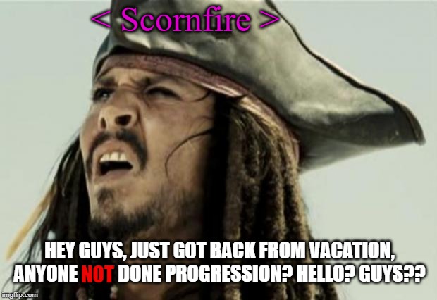 confused dafuq jack sparrow what | < Scornfire >; HEY GUYS, JUST GOT BACK FROM VACATION, ANYONE NOT DONE PROGRESSION? HELLO? GUYS?? NOT | image tagged in confused dafuq jack sparrow what | made w/ Imgflip meme maker
