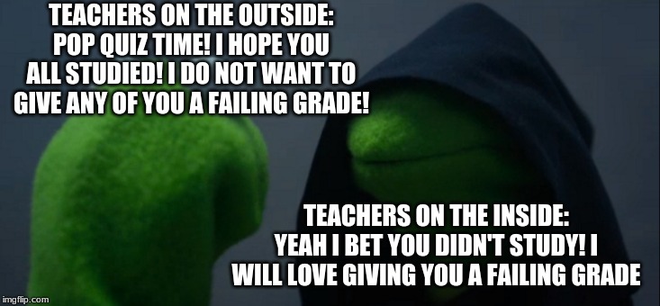 Evil Kermit | TEACHERS ON THE OUTSIDE:
POP QUIZ TIME! I HOPE YOU ALL STUDIED! I DO NOT WANT TO GIVE ANY OF YOU A FAILING GRADE! TEACHERS ON THE INSIDE:
YEAH I BET YOU DIDN'T STUDY! I WILL LOVE GIVING YOU A FAILING GRADE | image tagged in memes,evil kermit | made w/ Imgflip meme maker