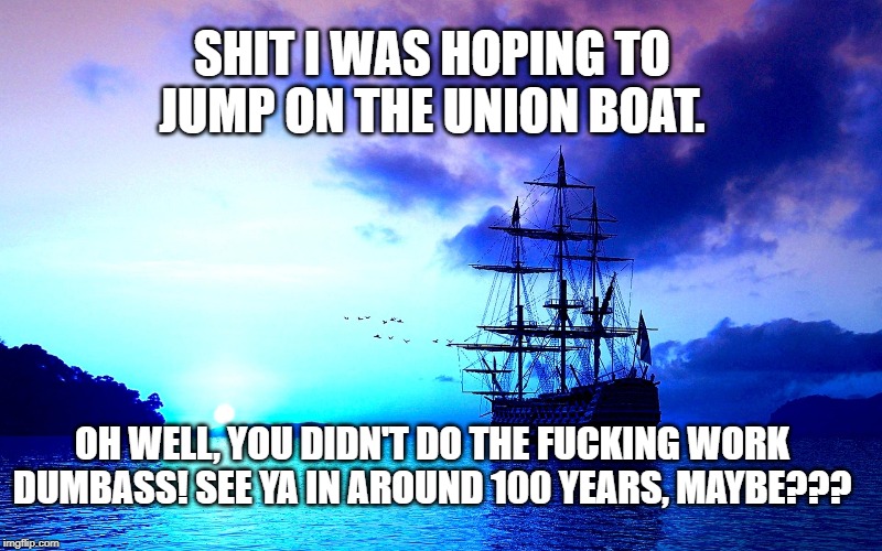 You missed the boat you moron! | SHIT I WAS HOPING TO JUMP ON THE UNION BOAT. OH WELL, YOU DIDN'T DO THE FUCKING WORK DUMBASS! SEE YA IN AROUND 100 YEARS, MAYBE??? | image tagged in boat,twinflames,union,dumbass,meme | made w/ Imgflip meme maker