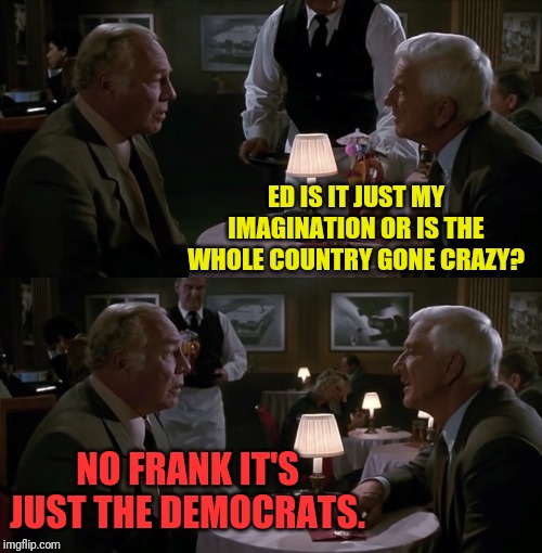 They Just Keep Hitting The Same Blue Note | ED IS IT JUST MY IMAGINATION OR IS THE WHOLE COUNTRY GONE CRAZY? NO FRANK IT'S JUST THE DEMOCRATS. | image tagged in leslie nielsen,naked gun,political meme | made w/ Imgflip meme maker