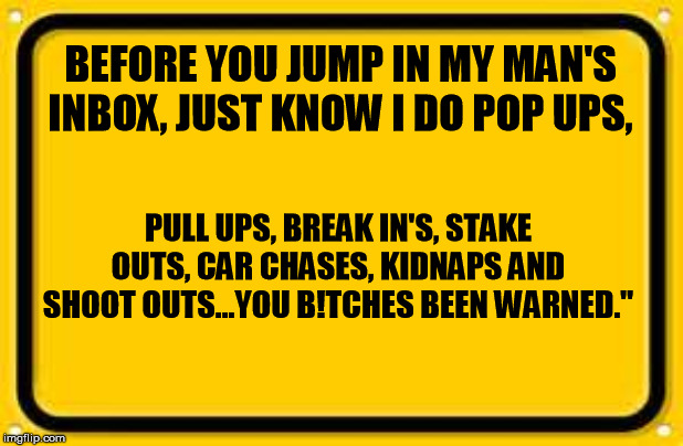 Blank Yellow Sign | BEFORE YOU JUMP IN MY MAN'S INBOX, JUST KNOW I DO POP UPS, PULL UPS, BREAK IN'S, STAKE OUTS, CAR CHASES, KIDNAPS AND SHOOT OUTS...YOU B!TCHES BEEN WARNED." | image tagged in memes,blank yellow sign | made w/ Imgflip meme maker