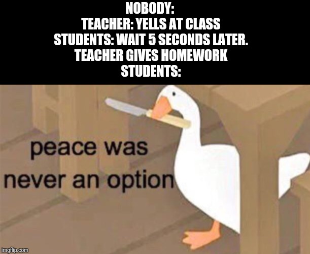 Untitled Goose Peace Was Never an Option | NOBODY: 
TEACHER: YELLS AT CLASS
STUDENTS: WAIT 5 SECONDS LATER.
TEACHER GIVES HOMEWORK
STUDENTS: | image tagged in untitled goose peace was never an option | made w/ Imgflip meme maker