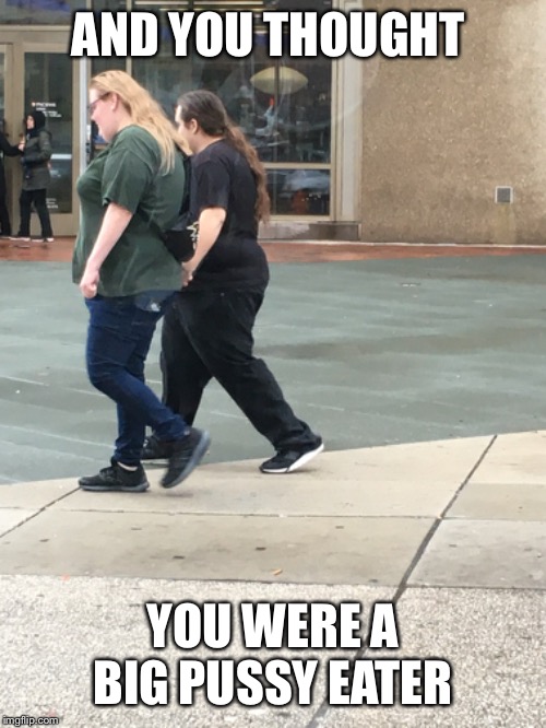 Big Lezies | AND YOU THOUGHT; YOU WERE A BIG PUSSY EATER | image tagged in lesbian,big girl,hairy pussy,bull dyke,fur trader,y u no | made w/ Imgflip meme maker