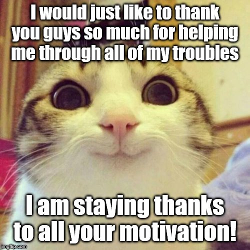 GUESS WHO'S BACK! | I would just like to thank you guys so much for helping me through all of my troubles; I am staying thanks to all your motivation! | image tagged in memes,smiling cat,guess who,guess what,i'm back | made w/ Imgflip meme maker