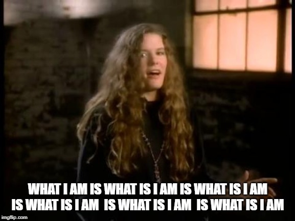 The What I Am Song | WHAT I AM IS WHAT IS I AM IS WHAT IS I AM  IS WHAT IS I AM  IS WHAT IS I AM  IS WHAT IS I AM | image tagged in 80s music | made w/ Imgflip meme maker