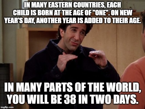 Ross Friends |  IN MANY EASTERN COUNTRIES, EACH CHILD IS BORN AT THE AGE OF "ONE". ON NEW YEAR'S DAY, ANOTHER YEAR IS ADDED TO THEIR AGE. IN MANY PARTS OF THE WORLD, YOU WILL BE 38 IN TWO DAYS. | image tagged in ross friends | made w/ Imgflip meme maker