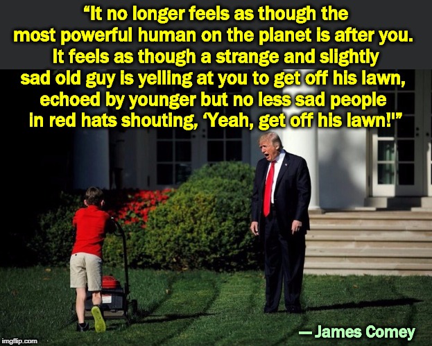 "Get Offa My Lawn!" ("That kid isn't listening to me. It's not fair!") | “It no longer feels as though the most powerful human on the planet is after you. 
It feels as though a strange and slightly sad old guy is yelling at you to get off his lawn, 
echoed by younger but no less sad people 
in red hats shouting, ‘Yeah, get off his lawn!'”; --- James Comey | image tagged in trump yelling at kid,trump,strange,sad,old guy,get off my lawn | made w/ Imgflip meme maker