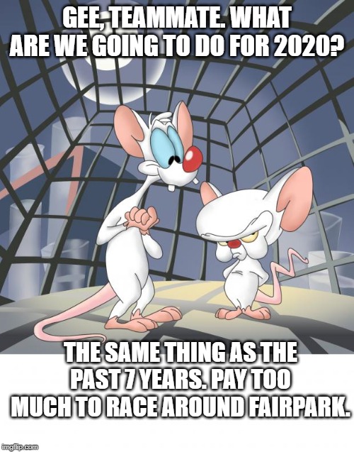 Pinky and the brain | GEE, TEAMMATE. WHAT ARE WE GOING TO DO FOR 2020? THE SAME THING AS THE PAST 7 YEARS. PAY TOO MUCH TO RACE AROUND FAIRPARK. | image tagged in pinky and the brain | made w/ Imgflip meme maker
