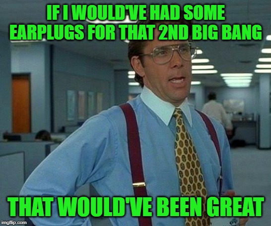 That Would Be Great Meme | IF I WOULD'VE HAD SOME EARPLUGS FOR THAT 2ND BIG BANG THAT WOULD'VE BEEN GREAT | image tagged in memes,that would be great | made w/ Imgflip meme maker