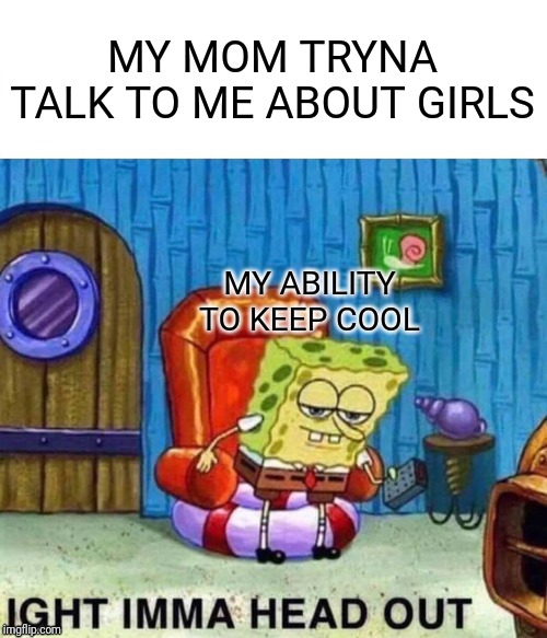 Spongebob Ight Imma Head Out | MY MOM TRYNA TALK TO ME ABOUT GIRLS; MY ABILITY TO KEEP COOL | image tagged in memes,spongebob ight imma head out | made w/ Imgflip meme maker