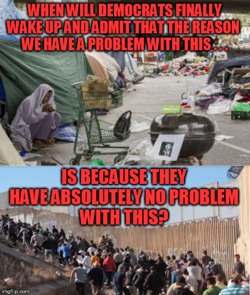 Both problems started at the same time. Both happen in the same locations. The causal relation is obvious.  So's the dishonesty. |  WHEN WILL DEMOCRATS FINALLY WAKE UP AND ADMIT THAT THE REASON 
WE HAVE A PROBLEM WITH THIS . . . IS BECAUSE THEY 
HAVE ABSOLUTELY NO PROBLEM 
WITH THIS? | image tagged in illegal immigrants,homelessness,democrats,bernie sanders,alexandria ocasio-cortez,nancy pelosi | made w/ Imgflip meme maker