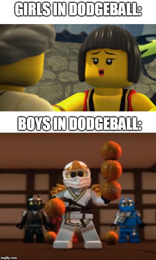 dodgeball sucks | GIRLS IN DODGEBALL:; BOYS IN DODGEBALL: | image tagged in blank white template,ninjago | made w/ Imgflip meme maker