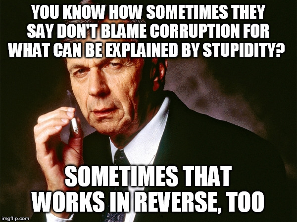 Cigarette Smoking Man | YOU KNOW HOW SOMETIMES THEY SAY DON'T BLAME CORRUPTION FOR WHAT CAN BE EXPLAINED BY STUPIDITY? SOMETIMES THAT WORKS IN REVERSE, TOO | image tagged in cigarette smoking man | made w/ Imgflip meme maker