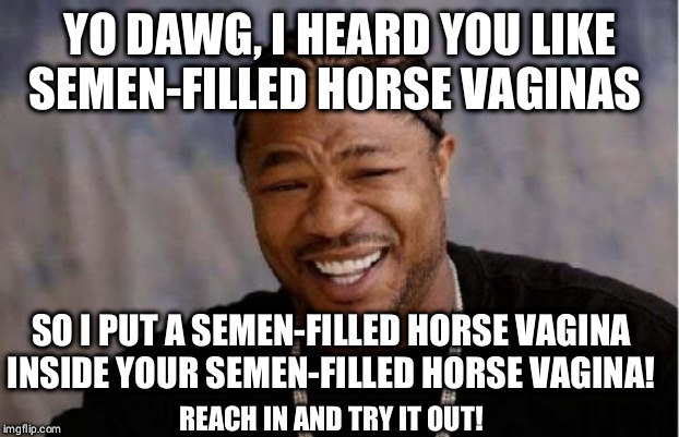 Yo Dawg Heard You Meme | YO DAWG, I HEARD YOU LIKE SEMEN-FILLED HORSE VAGINAS; SO I PUT A SEMEN-FILLED HORSE VAGINA INSIDE YOUR SEMEN-FILLED HORSE VAGINA! REACH IN AND TRY IT OUT! | image tagged in memes,yo dawg heard you | made w/ Imgflip meme maker